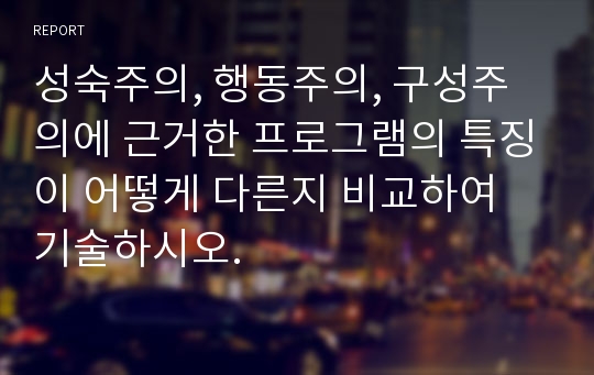 성숙주의, 행동주의, 구성주의에 근거한 프로그램의 특징이 어떻게 다른지 비교하여 기술하시오.