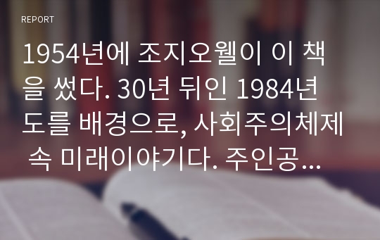 1954년에 조지오웰이 이 책을 썼다. 30년 뒤인 1984년도를 배경으로, 사회주의체제 속 미래이야기다. 주인공 폴은 외부당원으로 진리부(출판부)에서 일을 하며, 역사, 기록, 출판물을 당의 입맛에 맞게 왜곡, 변조, 증발하는 일을 한다. 그러던 어느 날 모든 일에 의심을 하게 된다. &#039;사실이 사실이 아니고, 과거가 과거가 아니다&#039;란 생각에 빠진다. 왜곡