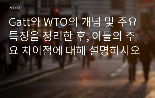 Gatt와 WTO의 개념 및 주요특징을 정리한 후, 이들의 주요 차이점에 대해 설명하시오