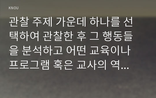 관찰 주제 가운데 하나를 선택하여 관찰한 후 그 행동들을 분석하고 어떤 교육이나 프로그램 혹은 교사의 역할이 필요한지를 제안하시오.