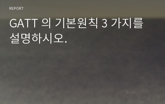 GATT 의 기본원칙 3 가지를 설명하시오.