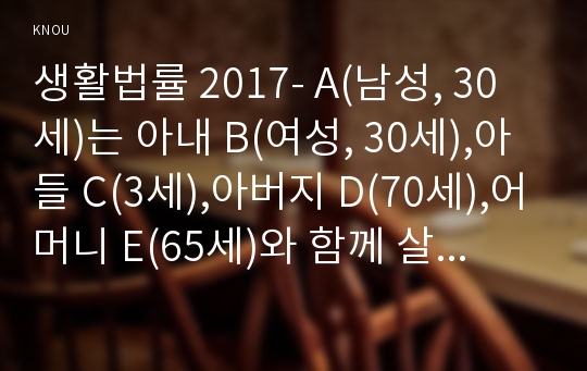 생활법률 2017- A(남성, 30세)는 아내 B(여성, 30세),아들 C(3세),아버지 D(70세),어머니 E(65세)와 함께 살고 있다. F(여성, 30세)는 미혼이며 어머니 G(60세), A와 F는 같은 은행의 근로자이자 방송대 학생들이다-방송통신대학교 2017학년 생활법률 중간과제물 레포트