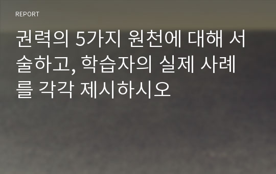 권력의 5가지 원천에 대해 서술하고, 학습자의 실제 사례를 각각 제시하시오