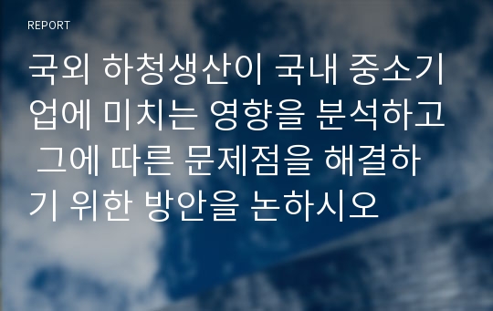 국외 하청생산이 국내 중소기업에 미치는 영향을 분석하고 그에 따른 문제점을 해결하기 위한 방안을 논하시오