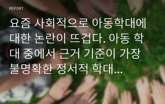 요즘 사회적으로 아동학대에 대한 논란이 뜨겁다. 아동 학대 중에서 근거 기준이 가장 불명확한 정서적 학대에 대한 사례를 제시하고, 정서적 학대의 근거와 기준을 부모의 입장에서 설명하고 유아교육기관에서의 대처방안을 서술하시오.