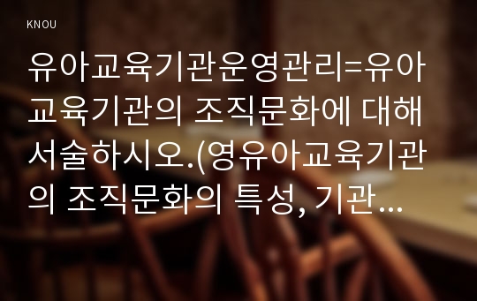 유아교육기관운영관리=유아교육기관의 조직문화에 대해 서술하시오.(영유아교육기관의 조직문화의 특성, 기관장의 리더십 유형, 효율적인 조직문화 관리 방안 혹은 사례 제시)re