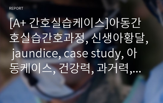 [A+ 간호실습케이스]아동간호실습간호과정, 신생아황달, jaundice, case study, 아동케이스, 건강력, 과거력, 신체사정, 진단검사, 약물 등