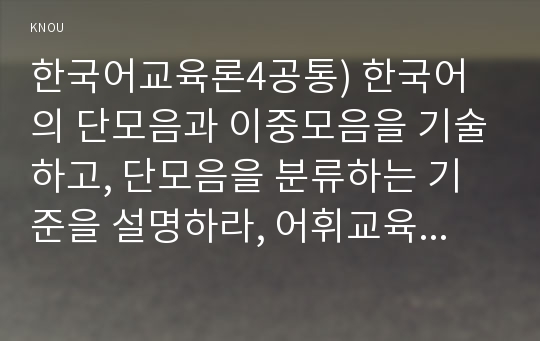 한국어교육론4공통) 한국어의 단모음과 이중모음을 기술하고, 단모음을 분류하는 기준을 설명하라, 어휘교육에서 유의관계를 이용한 교육방안을 소개하고 각 방법 제시하라