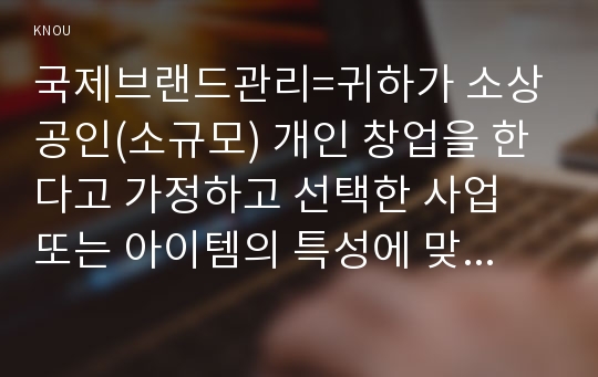 국제브랜드관리=귀하가 소상공인(소규모) 개인 창업을 한다고 가정하고 선택한 사업 또는 아이템의 특성에 맞춰 매장(사업공간)의 상호(브랜드)를 정해 보자. 귀하의 매장 이름은 무엇이고 그런 상호(브랜드)를 정한 이유는 무엇인지 설명하시오.