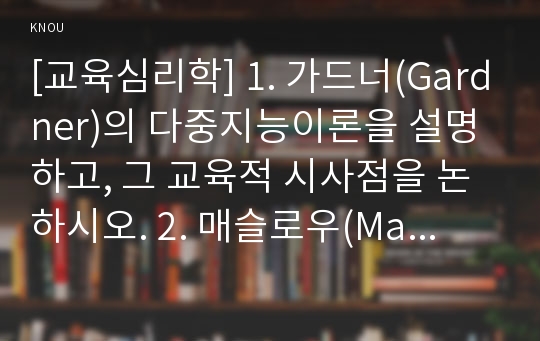 [교육심리학] 1. 가드너(Gardner)의 다중지능이론을 설명하고, 그 교육적 시사점을 논하시오. 2. 매슬로우(Maslow)의 동기위계설에 대해 설명하고, 그 교육적 시사점을 논하시오.