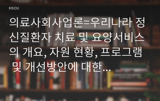 의료사회사업론=우리나라 정신질환자 치료 및 요양서비스의 개요, 자원 현황, 프로그램 및 개선방안에 대한 의견을 기술하시오