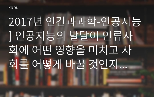 2017년 인간과과학-인공지능] 인공지능의 발달이 인류사회에 어떤 영향을 미치고 사회를 어떻게 바꿀 것인지 생각해보시오, 인공지능발달 사회변화