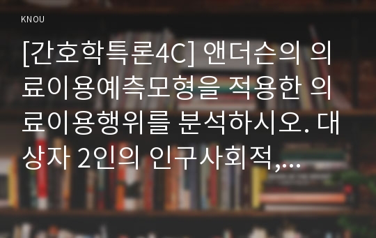 [간호학특론4C] 앤더슨의 의료이용예측모형을 적용한 의료이용행위를 분석하시오. 대상자 2인의 인구사회적, 생활습관특성을 기술하시오. 대상자별 의료이용의 성향요인, 촉진요인, 의료요구요인을 분석하고, 의료이용의 차이를 설명하시오. 모형적용에 따른 결론을 제시하시오.