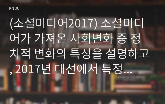 (소셜미디어2017) 소셜미디어가 가져온 사회변화 중 정치적 변화의 특성을 설명하고, 2017년 대선에서 특정 정당 또는 후보자들은 소셜미디어를 어떻게 활용하였는지 사례를 제시한 후 분석하시오.