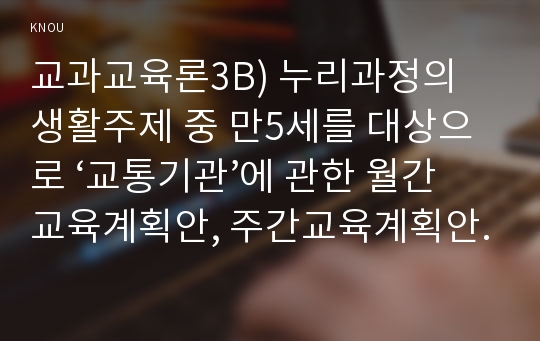 교과교육론3B) 누리과정의 생활주제 중 만5세를 대상으로 ‘교통기관’에 관한 월간교육계획안, 주간교육계획안, 일일교육 계획안을 연계성 있게 작성하여 제출하시오.