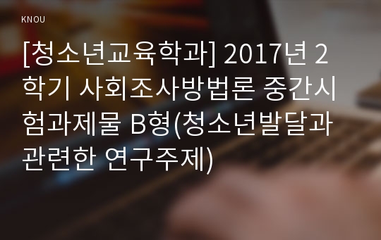 [청소년교육학과] 2017년 2학기 사회조사방법론 중간시험과제물 B형(청소년발달과 관련한 연구주제)