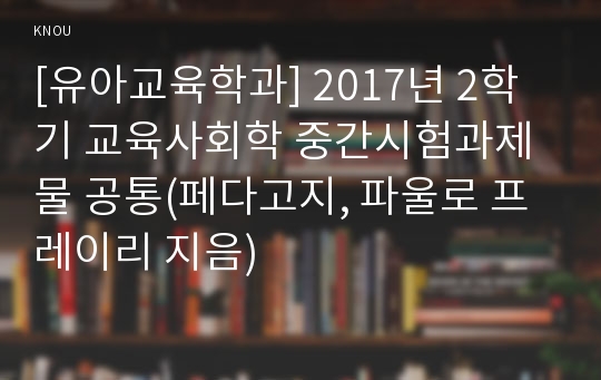 [유아교육학과] 2017년 2학기 교육사회학 중간시험과제물 공통(페다고지, 파울로 프레이리 지음)