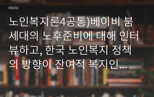 노인복지론4공통)베이비 붐 세대의 노후준비에 대해 인터뷰하고, 한국 노인복지 정책의 방향이 잔여적 복지인지 제도적 복지인지를 논하시오.