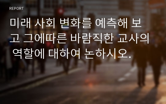 미래 사회 변화를 예측해 보고 그에따른 바람직한 교사의 역할에 대하여 논하시오.