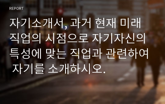 자기소개서, 과거 현재 미래직업의 시점으로 자기자신의 특성에 맞는 직업과 관련하여 자기를 소개하시오.