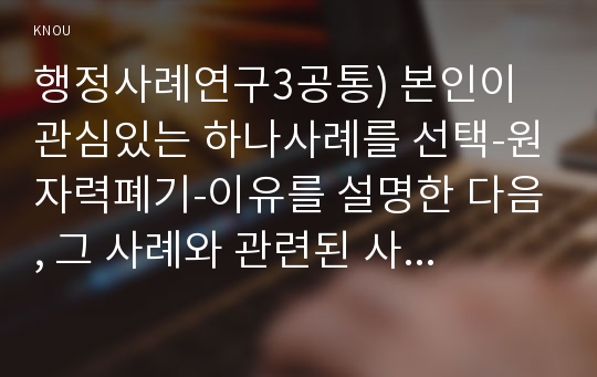 행정사례연구3공통) 본인이 관심있는 하나사례를 선택-원자력폐기-이유를 설명한 다음, 그 사례와 관련된 사회적인 배경, 정책이나 제도 등을 소개하고 연구계획서(protocol)하시오0k