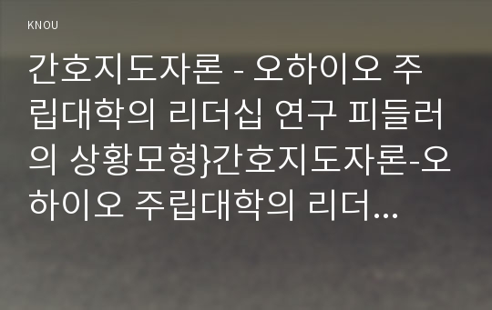 간호지도자론 - 오하이오 주립대학의 리더십 연구 피들러의 상황모형}간호지도자론-오하이오 주립대학의 리더십 연구를 기초로 하여 자신이 속해 있는 조직 (병원, 학교, 사업장, 가족)의 지도자 유형 (리더십 스타일)을 사정하고 피들러의 상황모형에 근거하여 자신이 속해있는 조직 (또는 집단)의 지도자가 처해있는 상황 호의성을 진단한 후,(1)에서 사정한 지도자의