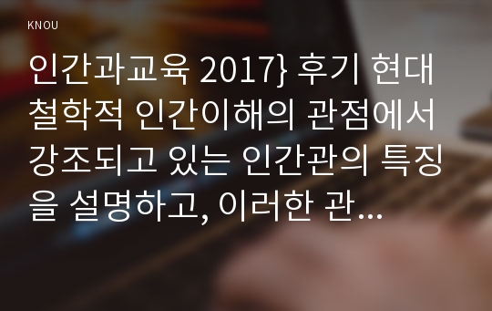 인간과교육 2017} 후기 현대철학적 인간이해의 관점에서 강조되고 있는 인간관의 특징을 설명하고, 이러한 관점에서 종래의 과학적 인간관을 비판적으로 고찰하시오.콜버그(Kohlberg)의 도덕성 발달이론을 설명하고, 그 교육적 시사점을 논하시오 인간과교육3공통 2017년 2학기 방송대 중간과제