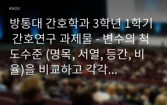 방통대 간호학과 3학년 1학기 간호연구 과제물 - 변수의 척도수준 (명목, 서열, 등간, 비율)을 비교하고 각각 예를 들어보시오.