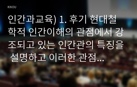 인간과교육) 1. 후기 현대철학적 인간이해의 관점에서 강조되고 있는 인간관의 특징을 설명하고 이러한 관점에서 종래의 과학적 인간관을 비판적으로 고찰하시오-인간과교육,후기현대철학적인간이해의 관점,과학적인간관 2. 콜버그(Kohlberg)의 도덕성 발달이론을 설명하고, 그 교육적 시사점을 논하시오-인간과교육