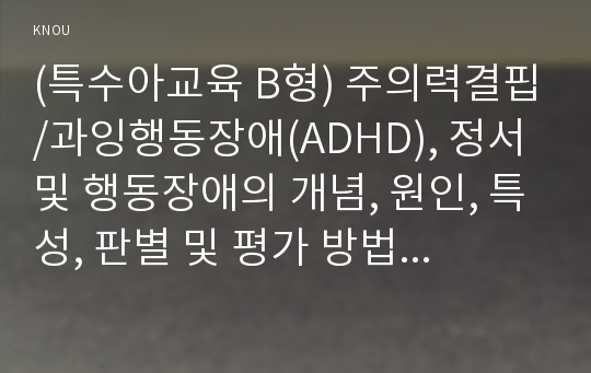 (특수아교육 B형) 주의력결핍/과잉행동장애(ADHD), 정서 및 행동장애의 개념, 원인, 특성, 판별 및 평가 방법, 교육 방안에 대하여 논의하시오