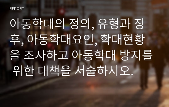 아동학대의 정의, 유형과 징후, 아동학대요인, 학대현황을 조사하고 아동학대 방지를 위한 대책을 서술하시오.