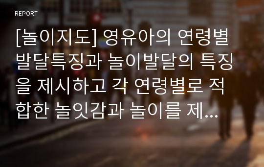 [놀이지도] 영유아의 연령별 발달특징과 놀이발달의 특징을 제시하고 각 연령별로 적합한 놀잇감과 놀이를 제시하시오