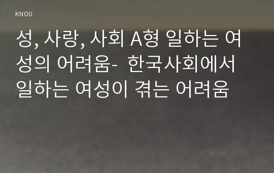 성, 사랑, 사회 A형 일하는 여성의 어려움-  한국사회에서 일하는 여성이 겪는 어려움