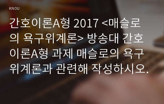 간호이론A형 2017 &lt;매슬로의 욕구위계론&gt; 방송대 간호이론A형 과제 매슬로의 욕구위계론과 관련해 작성하시오. - 방송통신대학교 2017학년도 2학기 간호이론A형 중간과제물 레포트 매슬로의 욕구위계론 간호이론A형