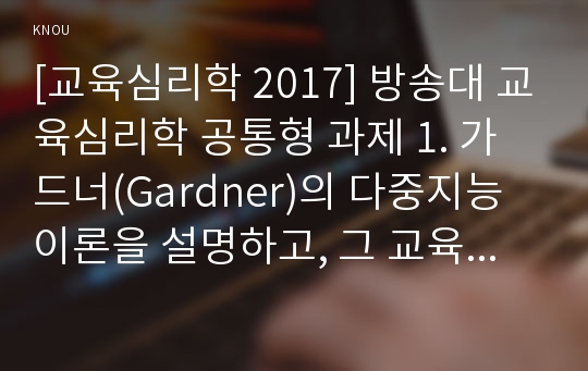 [교육심리학 2017] 방송대 교육심리학 공통형 과제 1. 가드너(Gardner)의 다중지능이론을 설명하고, 그 교육적 시사점을 논하시오. 2. 매슬로우(Maslow)의 동기위계설에 대해 설명하고, 그 교육적 시사점을 논하시오.- 방송통신대 2017학년도 2학기 교육심리학 중간과제물 레포트 (가드너의 다중지능이론과 매슬로우의 동기위계설)