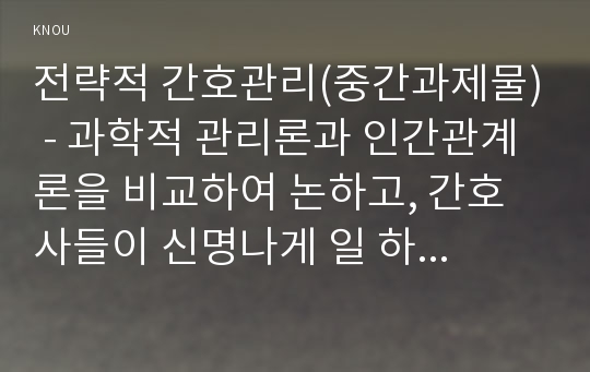 전략적 간호관리(중간과제물) - 과학적 관리론과 인간관계론을 비교하여 논하고, 간호사들이 신명나게 일 하기 위해 꼭 필요하다고 생각되는 자신의 견해를 한 가지 이상 제시하시오.