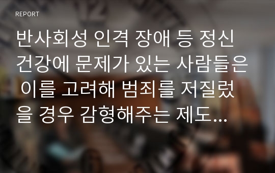 반사회성 인격 장애 등 정신건강에 문제가 있는 사람들은 이를 고려해 범죄를 저질렀을 경우 감형해주는 제도가 있다. 이에 대한 생각을 논하시오