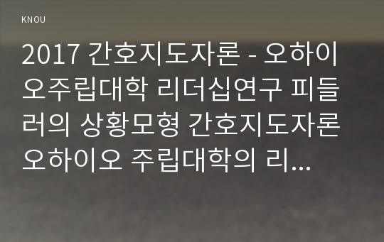 2017 간호지도자론 - 오하이오주립대학 리더십연구 피들러의 상황모형 간호지도자론 오하이오 주립대학의 리더십 연구를 기초로 하여 자신이 속해 있는 조직 (병원, 학교, 사업장, 가족)의 지도자 유형 (리더십 스타일)을 사정하고  (2) 피들러의 상황모형에 근거하여 자신이 속해있는 조직 (또는 집단)의 지도자가 처해있는 상황 호의성을 진단한 후, (1) 에서