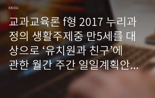 교과교육론 f형 2017 누리과정의 생활주제중 만5세를 대상으로 ‘유치원과 친구’에 관한 월간 주간 일일계획안,단위활동계획안작성