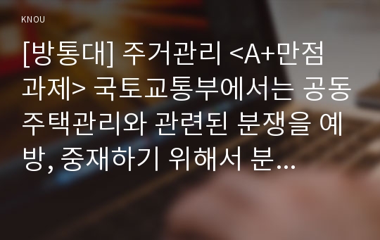 [방통대] 주거관리 &lt;A+만점과제&gt; 국토교통부에서는 공동주택관리와 관련된 분쟁을 예방, 중재하기 위해서 분야별 지원 시스템과 위원회, 센터를 운영 중에 있다. 다음 각 지원 사항에 대한 내용을 찾아 분석하시오. 1. 관리비의 투명한 공개를 통해 주민 간 갈등을 해소하고 주민의 알 권리를 보호하기 위해 감사원에 위탁하여 ‘공동주택관리정보시스템...3. 공동주