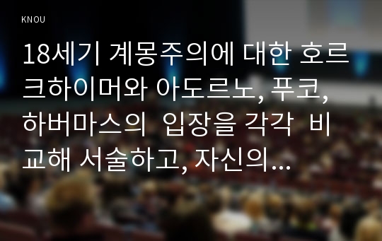 18세기 계몽주의에 대한 호르크하이머와 아도르노, 푸코, 하버마스의  입장을 각각  비교해 서술하고, 자신의 관점을 제시하시오(30점).