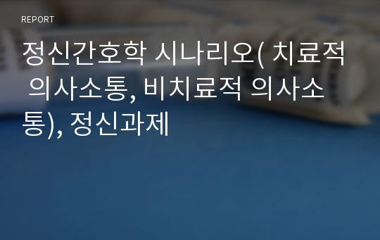 정신간호학 시나리오( 치료적 의사소통, 비치료적 의사소통), 정신과제