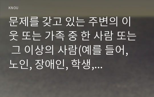 문제를 갖고 있는 주변의 이웃 또는 가족 중 한 사람 또는 그 이상의 사람(예를 들어, 노인, 장애인, 학생, 취업 준비생, 질병이 있는 사람, 전 월세로 고민하는 사람, 보육문제를 갖고 있는 부모 등)을 인터뷰 하시오.