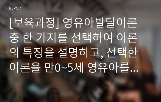 [보육과정] 영유아발달이론 중 한 가지를 선택하여 이론의 특징을 설명하고, 선택한 이론을 만0~5세 영유아를 보육할 때 응용할 수 있는 시사점을 서술하시오