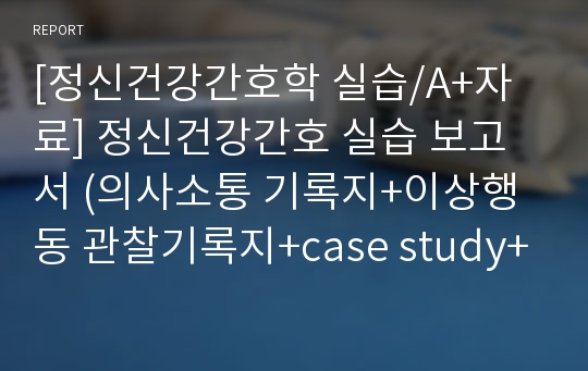 [정신건강간호학 실습/A+자료] 정신건강간호 실습 보고서 (의사소통 기록지+이상행동 관찰기록지+case study+실습일지+집단활동요법 보고서)