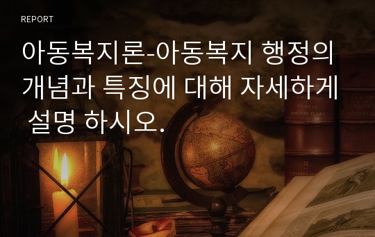 아동복지론-아동복지 행정의 개념과 특징에 대해 자세하게 설명 하시오.