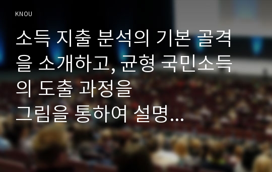 소득 지출 분석의 기본 골격을 소개하고, 균형 국민소득의 도출 과정을                 그림을 통하여 설명해보시오.