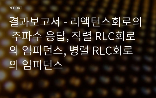 결과보고서 - 리액턴스회로의 주파수 응답, 직렬 RLC회로의 임피던스, 병렬 RLC회로의 임피던스