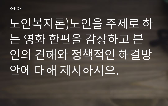 노인복지론)노인을 주제로 하는 영화 한편을 감상하고 본인의 견해와 정책적인 해결방안에 대해 제시하시오.