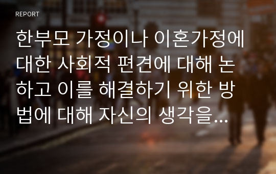 한부모 가정이나 이혼가정에 대한 사회적 편견에 대해 논하고 이를 해결하기 위한 방법에 대해 자신의 생각을 작성하시오